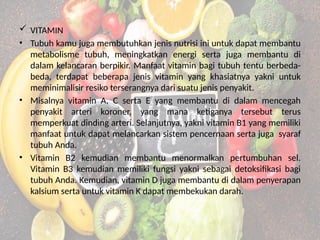  VITAMIN
• Tubuh kamu juga membutuhkan jenis nutrisi ini untuk dapat membantu
metabolisme tubuh, meningkatkan energi serta juga membantu di
dalam kelancaran berpikir. Manfaat vitamin bagi tubuh tentu berbeda-
beda, terdapat beberapa jenis vitamin yang khasiatnya yakni untuk
meminimalisir resiko terserangnya dari suatu jenis penyakit.
• Misalnya vitamin A, C serta E yang membantu di dalam mencegah
penyakit arteri koroner, yang mana ketiganya tersebut terus
memperkuat dinding arteri. Selanjutnya, yakni vitamin B1 yang memiliki
manfaat untuk dapat melancarkan sistem pencernaan serta juga syaraf
tubuh Anda.
• Vitamin B2 kemudian membantu menormalkan pertumbuhan sel.
Vitamin B3 kemudian memiliki fungsi yakni sebagai detoksifikasi bagi
tubuh Anda. Kemudian, vitamin D juga membantu di dalam penyerapan
kalsium serta untuk vitamin K dapat membekukan darah.
 