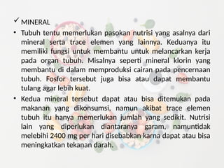  MINERAL
• Tubuh tentu memerlukan pasokan nutrisi yang asalnya dari
mineral serta trace elemen yang lainnya. Keduanya itu
memiliki fungsi untuk membantu untuk melancarkan kerja
pada organ tubuh. Misalnya seperti mineral klorin yang
membantu di dalam memproduksi cairan pada pencernaan
tubuh. Fosfor tersebut juga bisa atau dapat membantu
tulang agar lebih kuat.
• Kedua mineral tersebut dapat atau bisa ditemukan pada
makanan yang dikonsumsi, namun akibat trace elemen
tubuh itu hanya memerlukan jumlah yang sedikit. Nutrisi
lain yang diperlukan diantaranya garam, namuntidak
melebihi 2400 mg per hari disebabkan karna dapat atau bisa
meningkatkan tekanan darah.
 