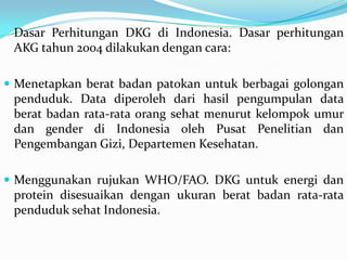 Dasar Perhitungan DKG di Indonesia. Dasar perhitungan
AKG tahun 2004 dilakukan dengan cara:
 Menetapkan berat badan patokan untuk berbagai golongan
penduduk. Data diperoleh dari hasil pengumpulan data
berat badan rata-rata orang sehat menurut kelompok umur
dan gender di Indonesia oleh Pusat Penelitian dan
Pengembangan Gizi, Departemen Kesehatan.
 Menggunakan rujukan WHO/FAO. DKG untuk energi dan
protein disesuaikan dengan ukuran berat badan rata-rata
penduduk sehat Indonesia.
 