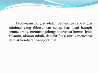 Kecukupan zat gizi adalah banyaknya zat-zat gizi
minimal yang dibutuhkan setiap hari bagi hampir
semua orang, menurut golongan tertentu (umur, jenis
kelamin, ukuran tubuh, dan aktifitas) untuk mencapai
derajat kesehatan yang optimal.
 