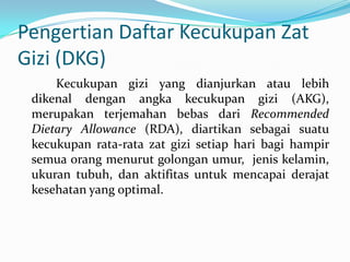 Pengertian Daftar Kecukupan Zat
Gizi (DKG)
Kecukupan gizi yang dianjurkan atau lebih
dikenal dengan angka kecukupan gizi (AKG),
merupakan terjemahan bebas dari Recommended
Dietary Allowance (RDA), diartikan sebagai suatu
kecukupan rata-rata zat gizi setiap hari bagi hampir
semua orang menurut golongan umur, jenis kelamin,
ukuran tubuh, dan aktifitas untuk mencapai derajat
kesehatan yang optimal.
 
