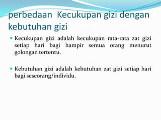 perbedaan Kecukupan gizi dengan
kebutuhan gizi
 Kecukupan gizi adalah kecukupan rata-rata zat gizi
setiap hari bagi hampir semua orang menurut
golongan tertentu.
 Kebutuhan gizi adalah kebutuhan zat gizi setiap hari
bagi seseorang/individu.
 