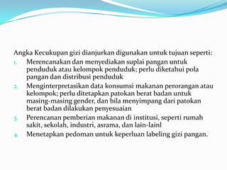 Angka Kecukupan gizi dianjurkan digunakan untuk tujuan seperti:
1. Merencanakan dan menyediakan suplai pangan untuk
penduduk atau kelompok penduduk; perlu diketahui pola
pangan dan distribusi penduduk
2. Menginterpretasikan data konsumsi makanan perorangan atau
kelompok; perlu ditetapkan patokan berat badan untuk
masing-masing gender, dan bila menyimpang dari patokan
berat badan dilakukan penyesuaian
3. Perencanan pemberian makanan di institusi, seperti rumah
sakit, sekolah, industri, asrama, dan lain-lainl
4. Menetapkan pedoman untuk keperluan labeling gizi pangan.
 