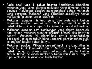 • Pada anak usia 1 tahun keatas hendaknya diberikan
makanan yang sama dengan makanan yang dimakan orang
dewasa (keluarga) dengan menggunakan bahan makanan
yang beragam. Makanan yang diberikan sebaiknya harus
mengandung unsur-unsur dibawah ini :
• Makanan sumber tenaga yang diperoleh dari bahan
makanan sumber karbohidrat. Makanan ini diperlukan
untuk aktivitas anak seperti bermain, berlari dan lain-lain.
• Makanan sumber zat pembangun yang dapat diperoleh
dari bahan makanan sumber protein hewani dan protein
nabati. Makanan ini diperlukan untuk pembentukan
berbagai jaringan tubuh baru , seperti pertumbuhan gigi,
tulang dan bagian tubuh lainya.
• Makanan sumber Vitamin dan Mineral terutama vitamin
A, D, E, K, B Kompleks dan C. Makanan ini diperlukan
untuk mengatur proses metabolisme dan pertumbuhan
tubuh. Bahan makanan sumber vitamin dan mineral dapat
diperoleh dari sayuran dan buah–buahan.
 