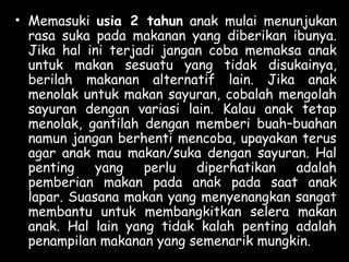 • Memasuki usia 2 tahun anak mulai menunjukan
rasa suka pada makanan yang diberikan ibunya.
Jika hal ini terjadi jangan coba memaksa anak
untuk makan sesuatu yang tidak disukainya,
berilah makanan alternatif lain. Jika anak
menolak untuk makan sayuran, cobalah mengolah
sayuran dengan variasi lain. Kalau anak tetap
menolak, gantilah dengan memberi buah–buahan
namun jangan berhenti mencoba, upayakan terus
agar anak mau makan/suka dengan sayuran. Hal
penting yang perlu diperhatikan adalah
pemberian makan pada anak pada saat anak
lapar. Suasana makan yang menyenangkan sangat
membantu untuk membangkitkan selera makan
anak. Hal lain yang tidak kalah penting adalah
penampilan makanan yang semenarik mungkin.
 