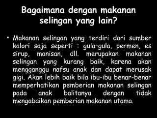 Bagaimana dengan makanan
selingan yang lain?
• Makanan selingan yang terdiri dari sumber
kalori saja seperti : gula–gula, permen, es
sirup, manisan, dll. merupakan makanan
selingan yang kurang baik, karena akan
mengganggu nafsu anak dan dapat merusak
gigi. Akan lebih baik bila ibu-ibu benar-benar
memperhatikan pemberian makanan selingan
pada anak balitanya dengan tidak
mengabaikan pemberian makanan utama.
 