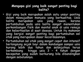 Mengapa gizi yang baik sangat penting bagi
balita?
• Gizi yang baik merupakan salah satu unsur penting
dalam mewujudkan manusia yang berkualitas. Usia
balita merupakan usia yang rawan, karena
pertumbuhan pada usia balita sangat menentukan
perkembangan fisik dan mental anak di usia remaja
dan keberhasilan di saat dewasa. Untuk itu makanan
yang bergizi sangat penting bagi pertumbuhan sel
otak yang merupakan dasar kecerdasannya.
• Pertumbuhan sel otak yang sangat cepat dan intensif
berlangsung sejak bayi dalam kandungan sampai usia
kurang lebih dua tahun dan selanjutnya terus
berkembang hingga usia 3 – 4 tahun dengan
kecepatan yang sudah berkurang bila dibandingkan
dengan sebelumnya.
 