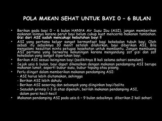 POLA MAKAN SEHAT UNTUK BAYI 0 – 6 BULAN
• Berikan pada bayi 0 – 6 bulan HANYA Air Susu Ibu (ASI), jangan memberikan
makanan lainnya karena perut bayi belum cukup kuat mencerna makanan tambahan.
Gizi dari ASI sudah mencukupi kebutuhan bayi !!
• ASI yang pertama keluar sangat bermanfaat bagi kekebalan tubuh bayi. Oleh
sebab itu sebaiknya 30 menit setelah dilahirkan, bayi diberikan ASI. Bila
mengalami kesulitan minta petugas kesehatan untuk membantu. Jangan membuang
ASI pertama yang berwarna kekuningan karena mengandung zat gizi dan zat
kekebalan yang sangat diperlukan bayi.
• Berikan ASI sesuai keinginan bayi (sedikitnya 8 kali selama sehari semalam)
• Sejak usia 6 bulan, bayi dapat dikenalkan dengan makanan pendamping ASI berupa
makanan lumat, seperti bubur susu, bubur tepung atau pisang.
• Perlu diingat dalam memberikan makanan pendamping ASI:
- ASI harus lebih diutamakan, sehingga
- Berikan ASI lebih dahulu
- Berikan ASI sesering dan sebanyak yang diinginkan bayi/balita
- Sesudah prinsip 1-3 di atas dipenuhi, berilah makanan pendamping ASI,
dalam porsi kecil-kecil
• Makanan pendamping ASI pada usia 6 – 9 bulan sebaiknya diberikan 2 kali sehari
 
