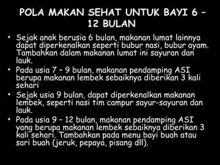 POLA MAKAN SEHAT UNTUK BAYI 6 –
12 BULAN
• Sejak anak berusia 6 bulan, makanan lumat lainnya
dapat diperkenalkan seperti bubur nasi, bubur ayam.
Tambahkan dalam makanan lumat ini sayuran dan
lauk.
• Pada usia 7 – 9 bulan, makanan pendamping ASI
berupa makanan lembek sebaiknya diberikan 3 kali
sehari
• Sejak usia 9 bulan, dapat diperkenalkan makanan
lembek, seperti nasi tim campur sayur-sayuran dan
lauk.
• Pada usia 9 – 12 bulan, makanan pendamping ASI
yang berupa makanan lembek sebaiknya diberikan 3
kali sehari. Tambahkan pada menu bayi buah atau
sari buah (jeruk, pepaya, pisang dll).
 