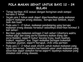 POLA MAKAN SEHAT UNTUK BAYI 12 – 24
BULAN
• Tetap berikan ASI sesuai dengan keinginan anak sampai
berusia 2 tahun 
• Sejak usia 1 tahun anak dapat diperkenalkan pada makanan
seperti makanan orang dewasa, berupa nasi lembek, sayur,
lauk dan buah
• Pada usia 1 – 2 tahun, makanan pendamping yang berupa
makanan orang dewasa tersebut sebaiknya diberikan minimal 3
kali sehari
• Berikan juga makanan selingan 2 kali sehari (diantara waktu
makan pagi dan siang serta diantara makan siang dan
sore/malam), seperti bubur kacang hijau, buah-buahan,
biskuit, nagasari, kue. Ingat makanan selingan bukanlah
makanan jajanan, seperti kerupuk, chiki atau permen
• Pada usia 1 – 2 tahun anak dilatih untuk makan makanan yang
lebih bervariasi. Semakin bertambah umur anak makanan yang
diberikan dapat semakin keras seperti layaknya makanan yang
dimakan oleh orang dewasa.
 