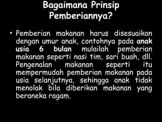 Bagaimana Prinsip
Pemberiannya?
• Pemberian makanan harus disesuaikan
dengan umur anak, contohnya pada anak
usia 6 bulan mulailah pemberian
makanan seperti nasi tim, sari buah, dll.
Pengenalan makanan seperti itu
mempermudah pemberian makanan pada
usia selanjutnya, sehingga anak tidak
menolak bila diberikan makanan yang
beraneka ragam.
 