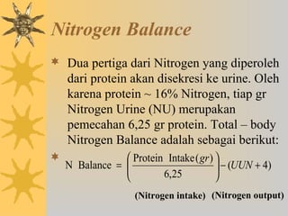 Nitrogen Balance
 Dua pertiga dari Nitrogen yang diperoleh
dari protein akan disekresi ke urine. Oleh
karena protein ~ 16% Nitrogen, tiap gr
Nitrogen Urine (NU) merupakan
pemecahan 6,25 gr protein. Total – body
Nitrogen Balance adalah sebagai berikut:

)4(
25,6
)(IntakeProtein
BalanceN +−





= UUN
gr
(Nitrogen intake) (Nitrogen output)
 