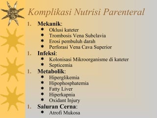 Komplikasi Nutrisi Parenteral
1. Mekanik:
 Oklusi kateter
 Trombosis Vena Subclavia
 Erosi pembuluh darah
 Perforasi Vena Cava Superior
1. Infeksi:
 Kolonisasi Mikroorganisme di kateter
 Septicemia
1. Metabolik:
 Hiperglikemia
 Hipophosphatemia
 Fatty Liver
 Hiperkapnia
 Oxidant Injury
1. Saluran Cerna:
 Atrofi Mukosa
 