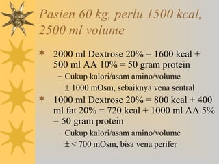 Pasien 60 kg, perlu 1500 kcal,
2500 ml volume
 2000 ml Dextrose 20% = 1600 kcal +
500 ml AA 10% = 50 gram protein
– Cukup kalori/asam amino/volume
± 1000 mOsm, sebaiknya vena sentral
 1000 ml Dextrose 20% = 800 kcal + 400
ml fat 20% = 720 kcal + 1000 ml AA 5%
= 50 gram protein
– Cukup kalori/asam amino/volume
± < 700 mOsm, bisa vena perifer
 