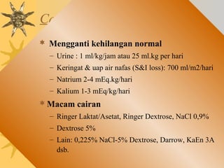 Cairan Maintenance
 Mengganti kehilangan normal
– Urine : 1 ml/kg/jam atau 25 ml.kg per hari
– Keringat & uap air nafas (S&I loss): 700 ml/m2/hari
– Natrium 2-4 mEq.kg/hari
– Kalium 1-3 mEq/kg/hari
Macam cairan
– Ringer Laktat/Asetat, Ringer Dextrose, NaCl 0,9%
– Dextrose 5%
– Lain: 0,225% NaCl-5% Dextrose, Darrow, KaEn 3A
dsb.
 
