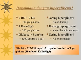 Bagaimana dengan hiperglikemi?
2 RD + 2 D5
– 100 gm glukose
4 KaenMg3
– 200 gm glukose
Glukose > 6 gm/kg
– (300 gm/BB 50 kg)
Jarang hiperglikemi
– Kalori kurang
Kadang hiperglikemi
– Kalori hampir memadai
Sering hiperglikemi
– Kalori memadai
Bila BS > 225-250 mg/dl  regular insulin 1 u/5 gm
glukose (10 u/botol KaEnMg3)
 