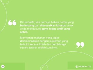 13
Di Herbalife, kita percaya bahwa nutrisi yang
berimbang dan disesuaikan khusus untuk
Anda mendukung gaya hidup aktif yang
sehat.
Menyantap makanan yang tepat
dikombinasikan dengan suplemen yang
terbukti secara ilmiah dan berolahraga
secara teratur adalah kuncinya.
 