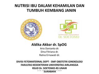 NUTRISI IBU DALAM KEHAMILAN DAN
TUMBUH KEMBANG JANIN
Aldika Akbar dr. SpOG
Ario Danianto dr.
Dina Fitriana dr.
Ratna Ernawati dr.
DIVISI FETOMATERNAL DEPT - SMF OBSTETRI GINEKOLOGI
FAKULTAS KEDOKTERAN UNIVERSITAS AIRLANGGA
RSUD Dr. SOETOMO-RS UNAIR
SURABAYAdr. MI. Aldika Akbar SpOG, FK UNAIR
 
