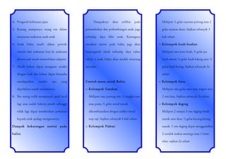 4. Pengaruh kebiasaan jajan

Dampaknya

5. Kurang mampunya orang tua dalam

akan

terlihat

pada

Meliputi ½ gelas sayuran potong atau 1
gelas sayuran daun. Sajikan sebanyak 3

terhadap

menyusun makanan anak-anak

pertumbuhan dan perkembangan anak, juga

kali sehari.

daya

fikir

anak.

Kurangnya

6. Anak balita masih dalam periode

masukan nutrisi pada balita juga akan

transisi dari makanan bayi ke makanan

berpengaruh sekali terhadap daya tahan

Meliputi satu jenis buah, ¾ gelas jus

dewasa jadi masih memerlukan adaptasi

tubuh si anak, balita akan mudah terserang

buah murni, ½ gelas buah kaleng atau ¼

penyakit.

gelas buah kering. Sajikan sebanyak 2x

7. Masih belum dapat mengurus sendiri
dengan baik dan belum dapat berusaha
mendapatkan

sendiri

apa

yang

diperlukan untuk makanannya
8. Ibu sering sedih mempunyai anak kecil

o Kelompok buah-buahan

sehari
Contoh menu untuk Balita
o Kelompok Gandum
Meliputi satu potong roti, ½ cangkir nasi

o Kelompok Susu
Meliputi satu gelas susu atau yogurt atau
2 ons keju. Sajikan sebanyak 2x sehari

lagi atau sudah bekerja penuh sehingga

atau pasta, ½ gelas sereal masak

tidak lagi dapat memberikan perhatian

dikombinasikan dengan sedikit sereal

Meliputi 2 sampai 3 ons daging lunak

kepada anak apalagi mengurusnya.

siap saji. Sajikan sebanyak 6 kali sehari.

masak atau ikan, ½ gelas kacang kering

Dampak kekurangan nutrisi pada
balita

o Kelompok Nabati

o Kelompok daging

masak. 1 ons daging dapat menggantikan
2 sendok makan mentega atau 1 butir
telur. sajikan 2x sehari

 