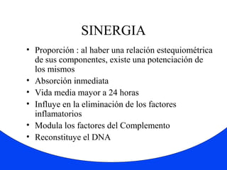 SINERGIA 
• Proporción : al haber una relación estequiométrica 
de sus componentes, existe una potenciación de 
los mismos 
• Absorción inmediata 
• Vida media mayor a 24 horas 
• Influye en la eliminación de los factores 
inflamatorios 
• Modula los factores del Complemento 
• Reconstituye el DNA 
 