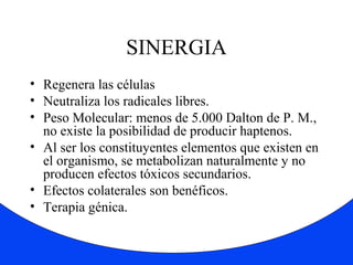 SINERGIA 
• Regenera las células 
• Neutraliza los radicales libres. 
• Peso Molecular: menos de 5.000 Dalton de P. M., 
no existe la posibilidad de producir haptenos. 
• Al ser los constituyentes elementos que existen en 
el organismo, se metabolizan naturalmente y no 
producen efectos tóxicos secundarios. 
• Efectos colaterales son benéficos. 
• Terapia génica. 
 