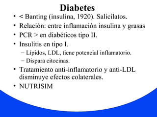Diabetes 
• < Banting (insulina, 1920). Salicilatos. 
• Relación: entre inflamación insulina y grasas 
• PCR > en diabéticos tipo II. 
• Insulitis en tipo I. 
– Lípidos, LDL, tiene potencial inflamatorio. 
– Dispara citocinas. 
• Tratamiento anti-inflamatorio y anti-LDL 
disminuye efectos colaterales. 
• NUTRISIM 
 