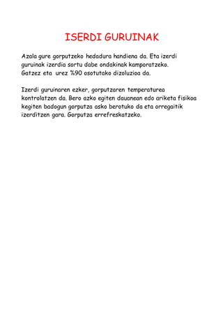 ISERDI GURUINAK 
Azala gure gorputzeko hedadura handiena da. Eta izerdi 
guruinak izerdia sortu dabe ondakinak kamporatzeko. 
Gatzez eta urez %90 osotutako dizoluzioa da. 
Izerdi guruinaren ezker, gorputzaren temperaturea 
kontrolatzen da. Bero azko egiten dauanean edo ariketa fisikoa 
kegiten badogun gorputza asko berotuko da eta orregaitik 
izerditzen gara. Gorputza errefreskatzeko. 
