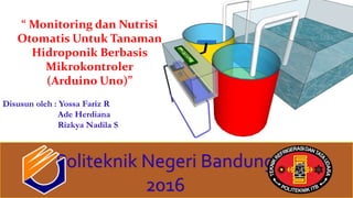 “ Monitoring dan Nutrisi
Otomatis Untuk Tanaman
Hidroponik Berbasis
Mikrokontroler
(Arduino Uno)”
Disusun oleh : Yossa Fariz R
Ade Herdiana
Rizkya Nadila S
Politeknik Negeri Bandung
2016
 