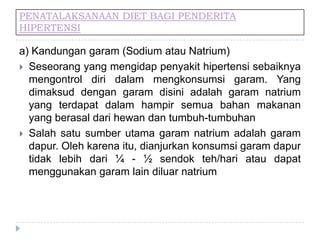 PENATALAKSANAAN DIET BAGI PENDERITA
HIPERTENSI
a) Kandungan garam (Sodium atau Natrium)
 Seseorang yang mengidap penyakit hipertensi sebaiknya
mengontrol diri dalam mengkonsumsi garam. Yang
dimaksud dengan garam disini adalah garam natrium
yang terdapat dalam hampir semua bahan makanan
yang berasal dari hewan dan tumbuh-tumbuhan
 Salah satu sumber utama garam natrium adalah garam
dapur. Oleh karena itu, dianjurkan konsumsi garam dapur
tidak lebih dari ¼ - ½ sendok teh/hari atau dapat
menggunakan garam lain diluar natrium
 