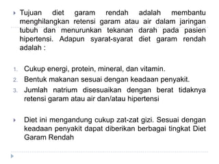  Tujuan diet garam rendah adalah membantu
menghilangkan retensi garam atau air dalam jaringan
tubuh dan menurunkan tekanan darah pada pasien
hipertensi. Adapun syarat-syarat diet garam rendah
adalah :
1. Cukup energi, protein, mineral, dan vitamin.
2. Bentuk makanan sesuai dengan keadaan penyakit.
3. Jumlah natrium disesuaikan dengan berat tidaknya
retensi garam atau air dan/atau hipertensi
 Diet ini mengandung cukup zat-zat gizi. Sesuai dengan
keadaan penyakit dapat diberikan berbagai tingkat Diet
Garam Rendah
 