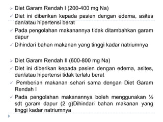  Diet Garam Rendah I (200-400 mg Na)
 Diet ini diberikan kepada pasien dengan edema, asites
dan/atau hipertensi berat
 Pada pengolahan makanannya tidak ditambahkan garam
dapur
 Dihindari bahan makanan yang tinggi kadar natriumnya
 Diet Garam Rendah II (600-800 mg Na)
 Diet ini diberikan kepada pasien dengan edema, asites,
dan/atau hipertensi tidak terlalu berat
 Pemberian makanan sehari sama dengan Diet Garam
Rendah I
 Pada pengolahan makanannya boleh menggunakan ½
sdt garam dapur (2 g)Dihindari bahan makanan yang
tinggi kadar natriumnya
 