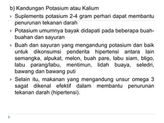 b) Kandungan Potasium atau Kalium
 Suplements potasium 2-4 gram perhari dapat membantu
penurunan tekanan darah
 Potasium umumnya bayak didapati pada beberapa buah-
buahan dan sayuran
 Buah dan sayuran yang mengandung potasium dan baik
untuk dikonsumsi penderita hipertensi antara lain
semangka, alpukat, melon, buah pare, labu siam, bligo,
labu parang/labu, mentimun, lidah buaya, seledri,
bawang dan bawang puti
 Selain itu, makanan yang mengandung unsur omega 3
sagat dikenal efektif dalam membantu penurunan
tekanan darah (hipertensi).
 