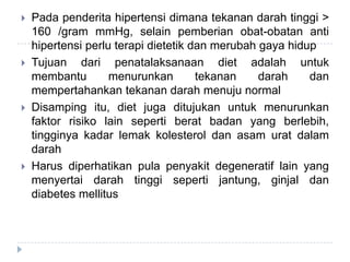  Pada penderita hipertensi dimana tekanan darah tinggi >
160 /gram mmHg, selain pemberian obat-obatan anti
hipertensi perlu terapi dietetik dan merubah gaya hidup
 Tujuan dari penatalaksanaan diet adalah untuk
membantu menurunkan tekanan darah dan
mempertahankan tekanan darah menuju normal
 Disamping itu, diet juga ditujukan untuk menurunkan
faktor risiko lain seperti berat badan yang berlebih,
tingginya kadar lemak kolesterol dan asam urat dalam
darah
 Harus diperhatikan pula penyakit degeneratif lain yang
menyertai darah tinggi seperti jantung, ginjal dan
diabetes mellitus
 