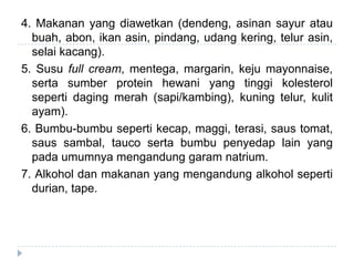 4. Makanan yang diawetkan (dendeng, asinan sayur atau
buah, abon, ikan asin, pindang, udang kering, telur asin,
selai kacang).
5. Susu full cream, mentega, margarin, keju mayonnaise,
serta sumber protein hewani yang tinggi kolesterol
seperti daging merah (sapi/kambing), kuning telur, kulit
ayam).
6. Bumbu-bumbu seperti kecap, maggi, terasi, saus tomat,
saus sambal, tauco serta bumbu penyedap lain yang
pada umumnya mengandung garam natrium.
7. Alkohol dan makanan yang mengandung alkohol seperti
durian, tape.
 