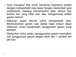  Cara mengatur diet untuk penderita hipertensi adalah
dengan memperbaiki rasa tawar dengan menambah gula
merah/putih, bawang (merah/putih), jahe, kencur dan
bumbu lain yang tidak asin atau mengandung sedikit
garam natrium
 Makanan dapat ditumis untuk memperbaiki rasa.
Membubuhkan garam saat diatas meja makan dapat
dilakukan untuk menghindari penggunaan garam yang
berlebih
 Dianjurkan untuk selalu menggunakan garam beryodium
dan penggunaan garam jangan lebih dari 1 sendok teh
per hari.
 