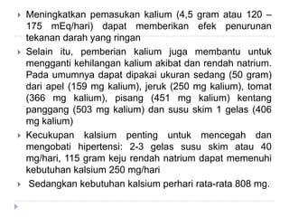  Meningkatkan pemasukan kalium (4,5 gram atau 120 –
175 mEq/hari) dapat memberikan efek penurunan
tekanan darah yang ringan
 Selain itu, pemberian kalium juga membantu untuk
mengganti kehilangan kalium akibat dan rendah natrium.
Pada umumnya dapat dipakai ukuran sedang (50 gram)
dari apel (159 mg kalium), jeruk (250 mg kalium), tomat
(366 mg kalium), pisang (451 mg kalium) kentang
panggang (503 mg kalium) dan susu skim 1 gelas (406
mg kalium)
 Kecukupan kalsium penting untuk mencegah dan
mengobati hipertensi: 2-3 gelas susu skim atau 40
mg/hari, 115 gram keju rendah natrium dapat memenuhi
kebutuhan kalsium 250 mg/hari
 Sedangkan kebutuhan kalsium perhari rata-rata 808 mg.
 