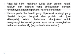  Pada ibu hamil makanan cukup akan protein, kalori,
kalsium dan natrium yang dihubungkan dengan
rendahnya kejadian hipertensi karena kehamilan
 Namun pada ibu hamil yang hipertensi apalagi yang
disertai dengan bengkak dan protein urin (pre
eklampsia), selain obat-obatan dianjurkan untuk
mengurangi konsumsi garam dapur serta meningkatkan
makanan sumber Mg (sayur dan buah-buahan)
 