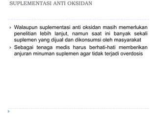 SUPLEMENTASI ANTI OKSIDAN
 Walaupun suplementasi anti oksidan masih memerlukan
penelitian lebih lanjut, namun saat ini banyak sekali
suplemen yang dijual dan dikonsumsi oleh masyarakat
 Sebagai tenaga medis harus berhati-hati memberikan
anjuran minuman suplemen agar tidak terjadi overdosis
 