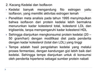 2. Kacang Kedelai dan Isoflavon
 Kedelai banyak mengandung fito estrogen yaitu
isoflavon, yang memiliki aktivitas estrogen lemah
 Penelitian meta analisis pada tahun 1995 menyimpulkan
bahwa isoflavon dari protein kedelai lebih bermakna
menurunkan kadar kolesterol total, kolesterol LDL dan
trigliserida, tanpa mempengaruhi kadar kolesterol HDL
 Sehingga dianjurkan mengkonsumsi protein kedelai (20 –
50 gram/hari) dengan modifikasi diet pada penderita
dengan kadar kolesterol (total dan LDL) yang tinggi
 Tempe adalah hasil pengolahan kedelai yang melalui
proses fermentasi, dengan kandungan gizi lebih baik dari
kedelai. Sehingga tempe dianjurkan untuk di konsumsi
oleh penderita hipertensi sebagai sumber protein nabati
 