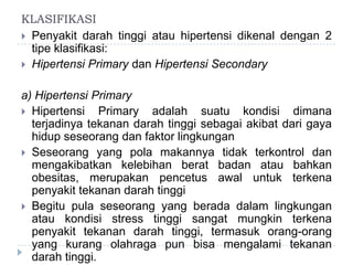 KLASIFIKASI
 Penyakit darah tinggi atau hipertensi dikenal dengan 2
tipe klasifikasi:
 Hipertensi Primary dan Hipertensi Secondary
a) Hipertensi Primary
 Hipertensi Primary adalah suatu kondisi dimana
terjadinya tekanan darah tinggi sebagai akibat dari gaya
hidup seseorang dan faktor lingkungan
 Seseorang yang pola makannya tidak terkontrol dan
mengakibatkan kelebihan berat badan atau bahkan
obesitas, merupakan pencetus awal untuk terkena
penyakit tekanan darah tinggi
 Begitu pula seseorang yang berada dalam lingkungan
atau kondisi stress tinggi sangat mungkin terkena
penyakit tekanan darah tinggi, termasuk orang-orang
yang kurang olahraga pun bisa mengalami tekanan
darah tinggi.
 