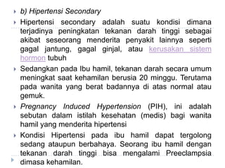  b) Hipertensi Secondary
 Hipertensi secondary adalah suatu kondisi dimana
terjadinya peningkatan tekanan darah tinggi sebagai
akibat seseorang menderita penyakit lainnya seperti
gagal jantung, gagal ginjal, atau kerusakan sistem
hormon tubuh
 Sedangkan pada Ibu hamil, tekanan darah secara umum
meningkat saat kehamilan berusia 20 minggu. Terutama
pada wanita yang berat badannya di atas normal atau
gemuk.
 Pregnancy Induced Hypertension (PIH), ini adalah
sebutan dalam istilah kesehatan (medis) bagi wanita
hamil yang menderita hipertensi
 Kondisi Hipertensi pada ibu hamil dapat tergolong
sedang ataupun berbahaya. Seorang ibu hamil dengan
tekanan darah tinggi bisa mengalami Preeclampsia
dimasa kehamilan.
 