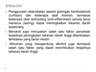 ETIOLOGI
 Penggunaan obat-obatan seperti golongan kortikosteroid
(cortison) dan beberapa obat hormon, termasuk
beberapa obat antiradang (anti-inflammasi) secara terus
menerus (sering) dapat meningkatkan tekanan darah
seseorang
 Merokok juga merupakan salah satu faktor penyebab
terjadinya peningkatan tekanan darah tinggi dikarenakan
tembakau yang berisi nikotin
 Minuman yang mengandung alkohol juga termasuk
salah satu faktor yang dapat menimbulkan terjadinya
tekanan darah tinggi.
 