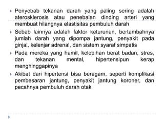  Penyebab tekanan darah yang paling sering adalah
aterosklerosis atau penebalan dinding arteri yang
membuat hilangnya elastisitas pembuluh darah
 Sebab lainnya adalah faktor keturunan, bertambahnya
jumlah darah yang dipompa jantung, penyakit pada
ginjal, kelenjar adrenal, dan sistem syaraf simpatis
 Pada mereka yang hamil, kelebihan berat badan, stres,
dan tekanan mental, hipertensipun kerap
menghinggapinya
 Akibat dari hipertensi bisa beragam, seperti komplikasi
pembesaran jantung, penyakit jantung koroner, dan
pecahnya pembuluh darah otak
 