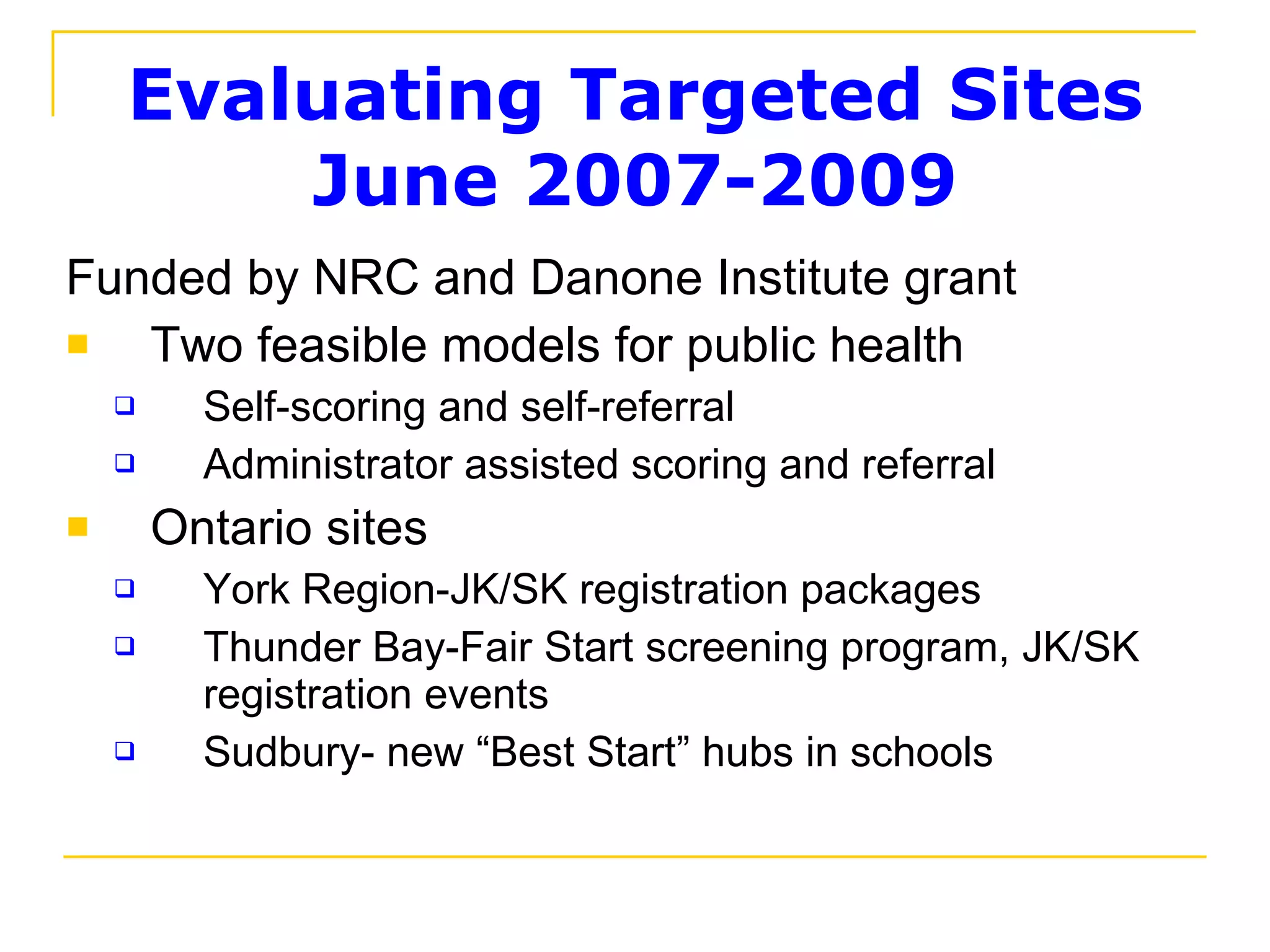 Evaluating Targeted Sites June 2007-2009 Funded by NRC and Danone Institute grant Two feasible models for public health Self-scoring and self-referral  Administrator assisted scoring and referral Ontario sites York Region-JK/SK registration packages Thunder Bay-Fair Start screening program, JK/SK registration events Sudbury- new “Best Start” hubs in schools 