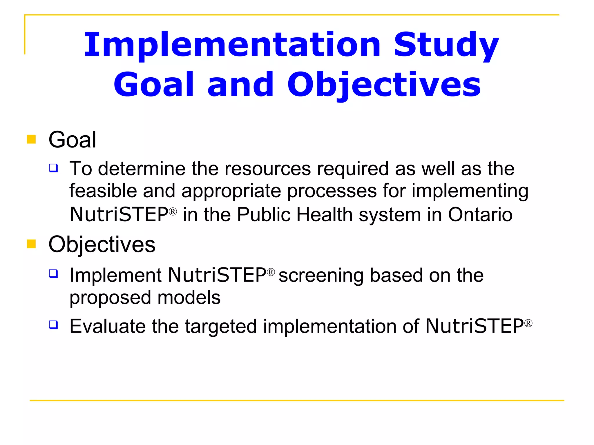 Implementation Study  Goal and Objectives Goal To determine the resources required as well as the feasible and appropriate processes for implementing  NutriSTEP ®  in the Public Health system in Ontario Objectives Implement  NutriSTEP ®   screening based on the proposed models Evaluate the targeted implementation of  NutriSTEP ® 