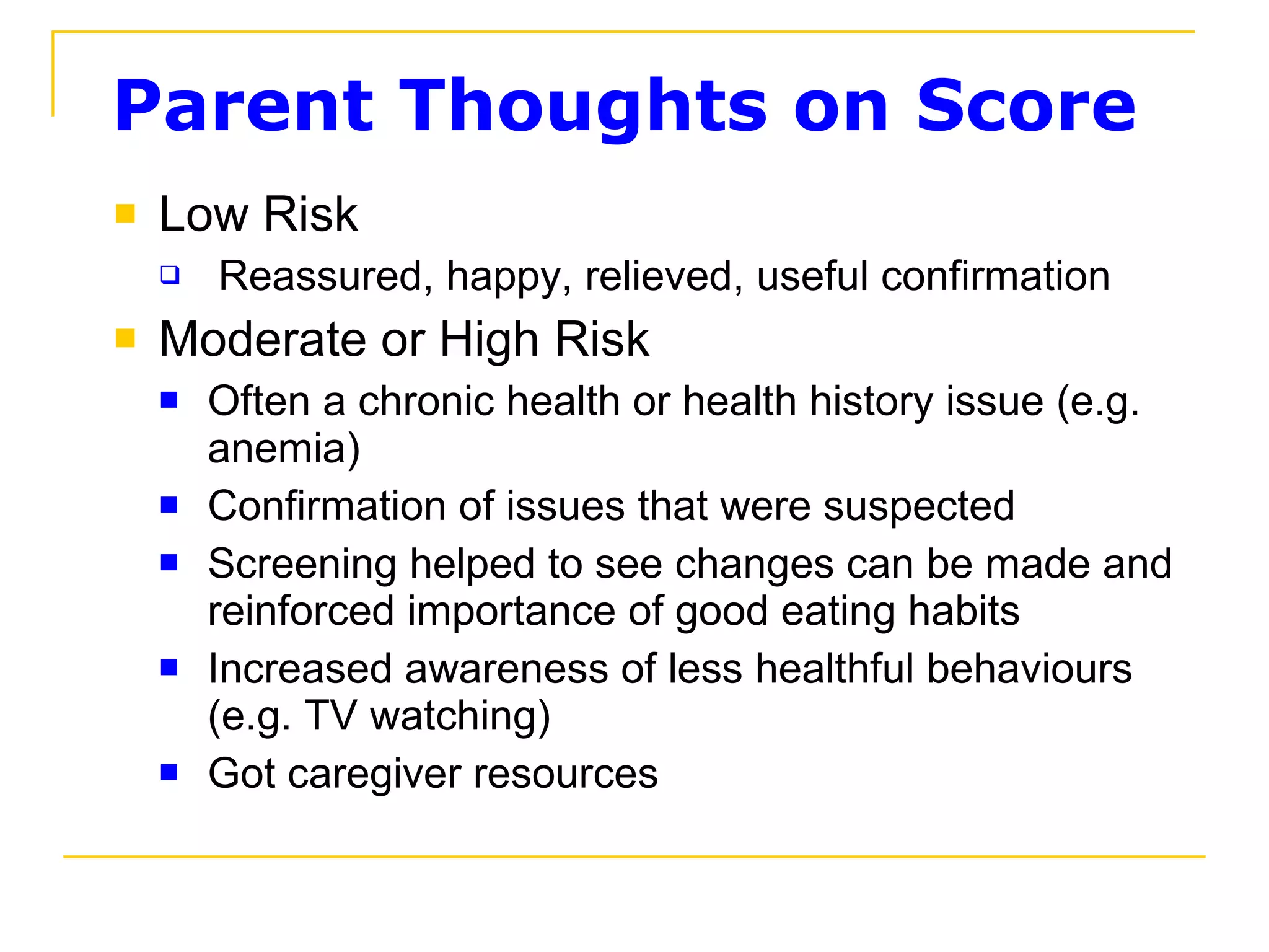 Parent Thoughts on Score Low Risk   Reassured, happy, relieved, useful confirmation Moderate or High Risk  Often a chronic health or health history issue (e.g. anemia) Confirmation of issues that were suspected Screening helped to see changes can be made and reinforced importance of good eating habits Increased awareness of less healthful behaviours (e.g. TV watching) Got caregiver resources 
