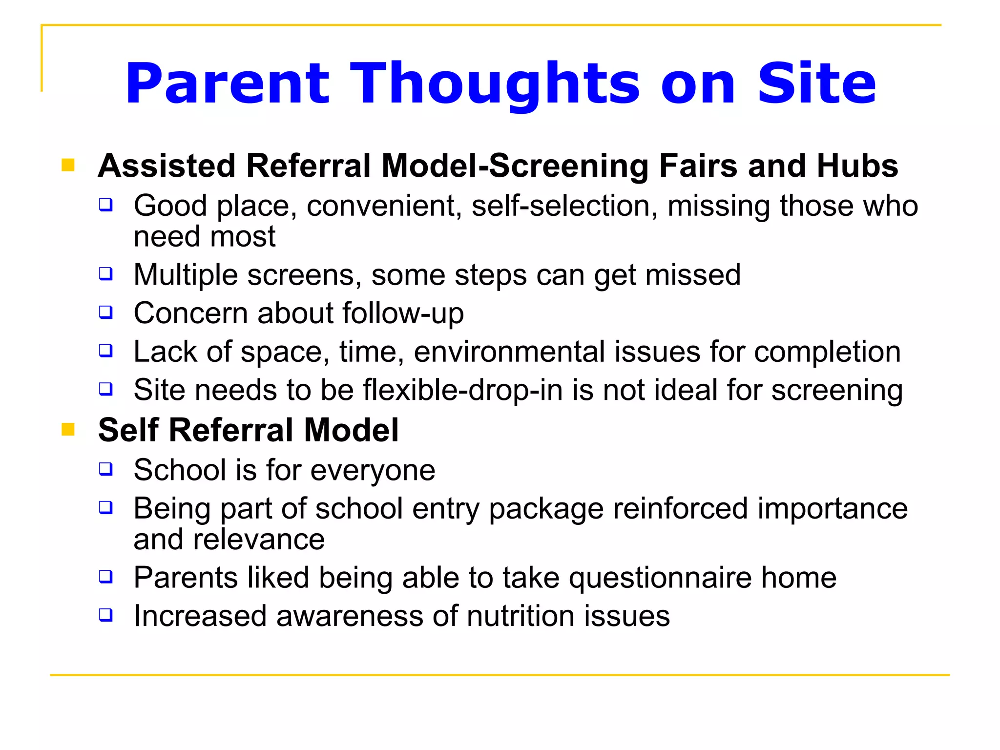 Parent Thoughts on Site Assisted Referral Model-Screening Fairs and Hubs Good place, convenient, self-selection, missing those who need most Multiple screens, some steps can get missed Concern about follow-up Lack of space, time, environmental issues for completion Site needs to be flexible-drop-in is not ideal for screening Self Referral Model School is for everyone Being part of school entry package reinforced importance and relevance Parents liked being able to take questionnaire home Increased awareness of nutrition issues 