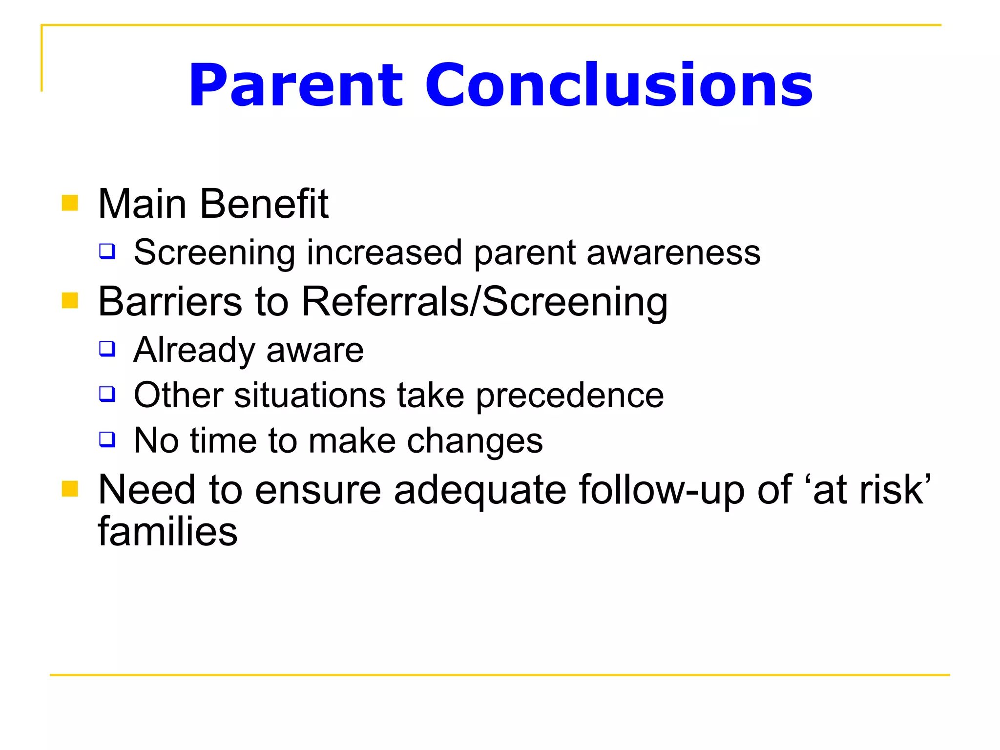 Parent Conclusions Main Benefit Screening increased parent awareness  Barriers to Referrals/Screening Already aware Other situations take precedence  No time to make changes Need to ensure adequate follow-up of ‘at risk’ families  