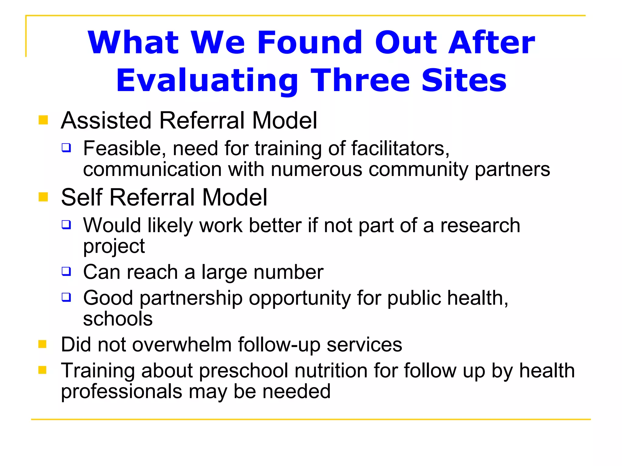 What We Found Out After Evaluating Three Sites Assisted Referral Model Feasible, need for training of facilitators, communication with numerous community partners Self Referral Model Would likely work better if not part of a research project Can reach a large number Good partnership opportunity for public health, schools Did not overwhelm follow-up services Training about preschool nutrition for follow up by health professionals may be needed 