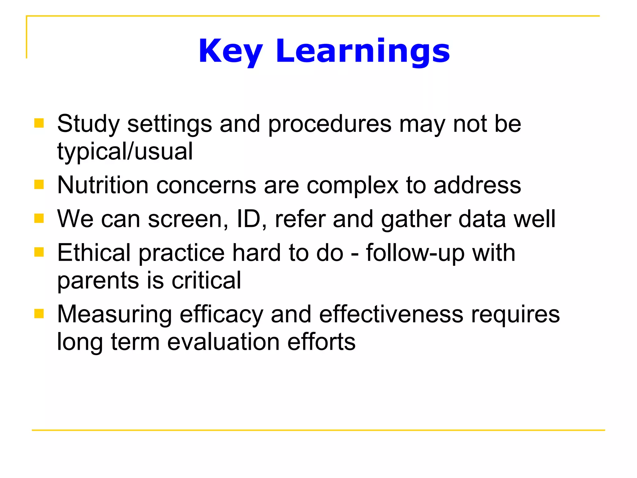 Key Learnings Study settings and procedures may not be typical/usual Nutrition concerns are complex to address We can screen, ID, refer and gather data well Ethical practice hard to do - follow-up with parents is critical Measuring efficacy and effectiveness requires long term evaluation efforts  
